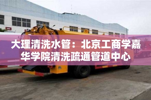 大理清洗水管：北京工商學嘉華學院清洗疏通管道中心