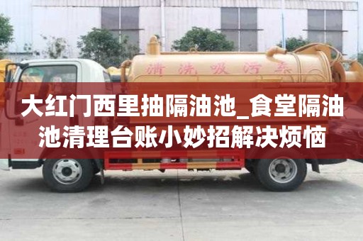 大紅門西里抽隔油池_食堂隔油池清理臺賬小妙招解決煩惱