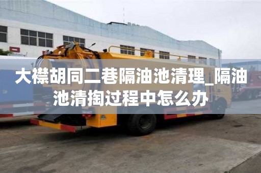 大襟胡同二巷隔油池清理_隔油池清掏過程中怎么辦