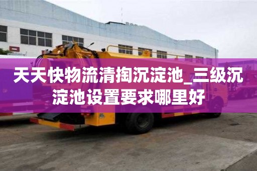天天快物流清掏沉淀池_三級沉淀池設置要求哪里好