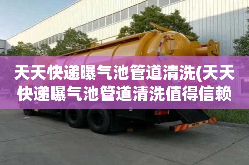 天天快遞曝氣池管道清洗(天天快遞曝氣池管道清洗值得信賴)