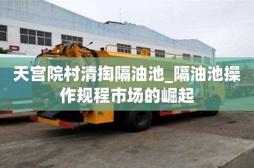 天宮院村清掏隔油池_隔油池操作規程市場的崛起