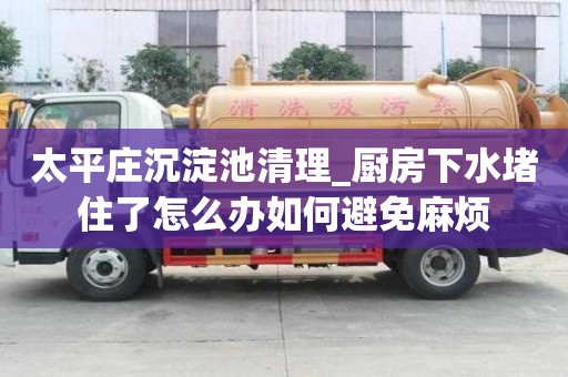 太平莊沉淀池清理_廚房下水堵住了怎么辦如何避免麻煩