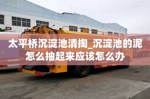 太平橋沉淀池清掏_沉淀池的泥怎么抽起來應該怎么辦