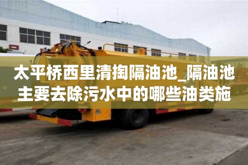 太平橋西里清掏隔油池_隔油池主要去除污水中的哪些油類施工流程