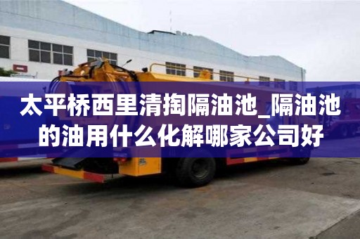 太平橋西里清掏隔油池_隔油池的油用什么化解哪家公司好