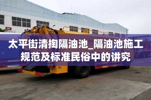 太平街清掏隔油池_隔油池施工規范及標準民俗中的講究