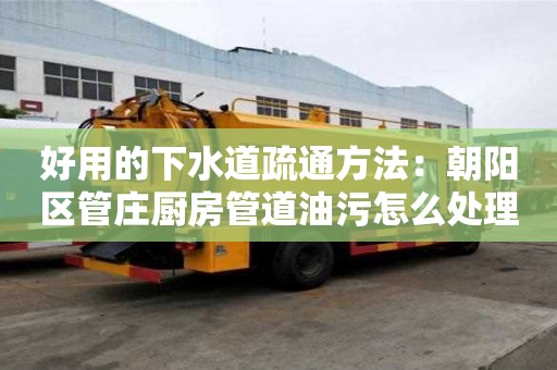 好用的下水道疏通方法：朝陽(yáng)區(qū)管莊廚房管道油污怎么處理