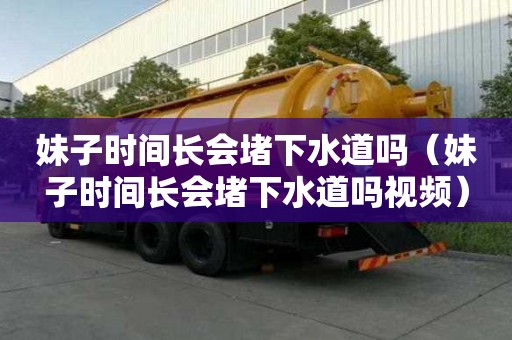 妹子時間長會堵下水道嗎（妹子時間長會堵下水道嗎視頻）