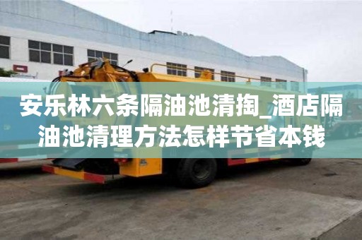 安樂林六條隔油池清掏_酒店隔油池清理方法怎樣節省本錢