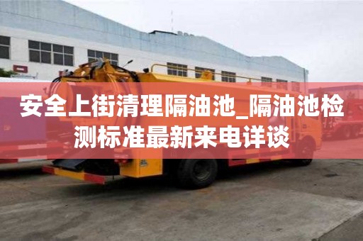 安全上街清理隔油池_隔油池檢測標準最新來電詳談
