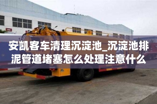 安凱客車清理沉淀池_沉淀池排泥管道堵塞怎么處理注意什么問題