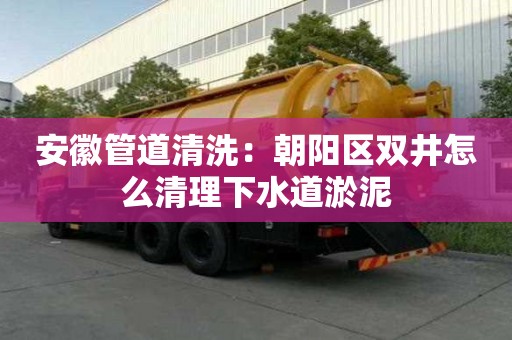 安徽管道清洗：朝陽區雙井怎么清理下水道淤泥