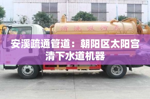 安溪疏通管道：朝陽區太陽宮清下水道機器