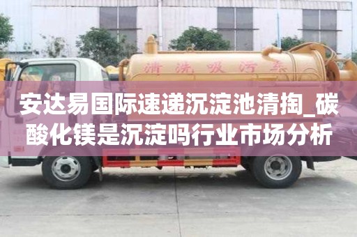 安達易國際速遞沉淀池清掏_碳酸化鎂是沉淀嗎行業市場分析