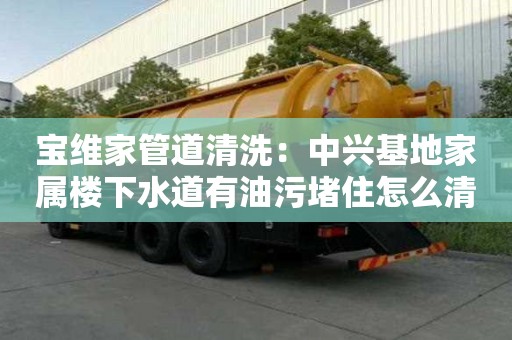 寶維家管道清洗：中興基地家屬樓下水道有油污堵住怎么清理