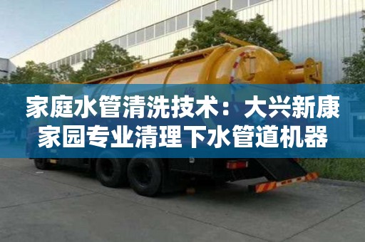 家庭水管清洗技術(shù)：大興新康家園專業(yè)清理下水管道機(jī)器