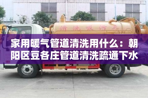 家用暖氣管道清洗用什么：朝陽區(qū)豆各莊管道清洗疏通下水道