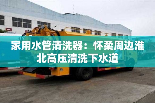 家用水管清洗器：懷柔周邊淮北高壓清洗下水道