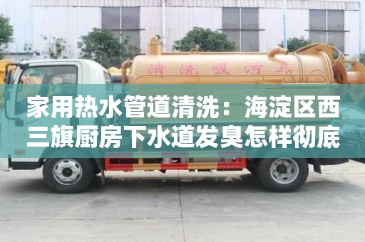 家用熱水管道清洗：海淀區(qū)西三旗廚房下水道發(fā)臭怎樣徹底清除