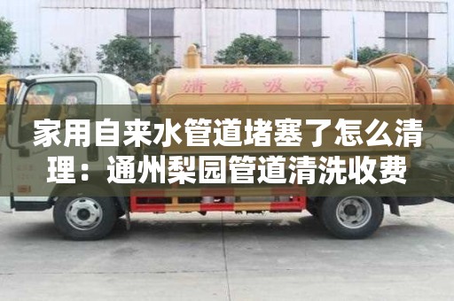 家用自來水管道堵塞了怎么清理：通州梨園管道清洗收費