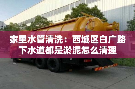 家里水管清洗：西城區白廣路下水道都是淤泥怎么清理