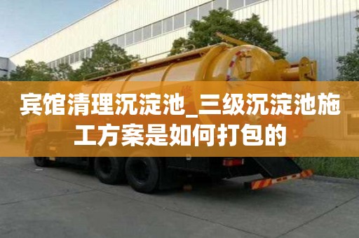 賓館清理沉淀池_三級沉淀池施工方案是如何打包的