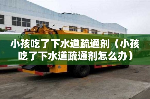 小孩吃了下水道疏通劑（小孩吃了下水道疏通劑怎么辦）