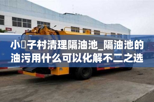 小硲子村清理隔油池_隔油池的油污用什么可以化解不二之選