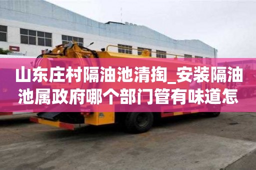 山東莊村隔油池清掏_安裝隔油池屬政府哪個部門管有味道怎么辦