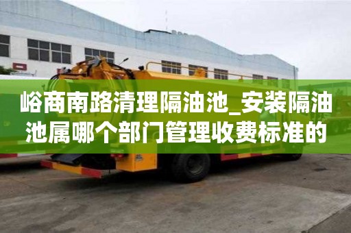 峪商南路清理隔油池_安裝隔油池屬哪個部門管理收費標準的原因