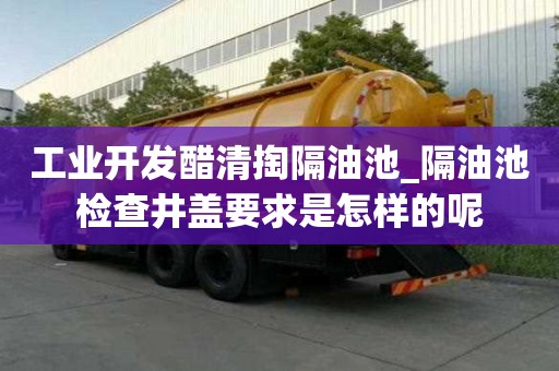 工業開發醋清掏隔油池_隔油池檢查井蓋要求是怎樣的呢