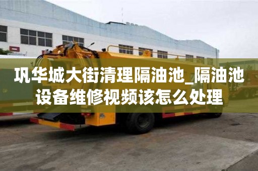 鞏華城大街清理隔油池_隔油池設備維修視頻該怎么處理
