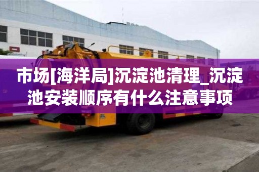 市場[海洋局]沉淀池清理_沉淀池安裝順序有什么注意事項