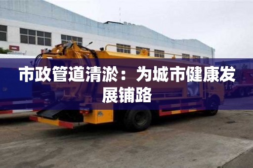 市政管道清淤：為城市健康發(fā)展鋪路