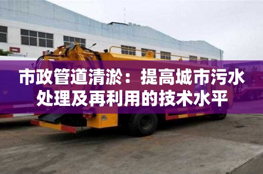 市政管道清淤:提高城市污水處理及再利用的技術水平 市政管道清淤:提高城市污水處理及再利用的技術水平