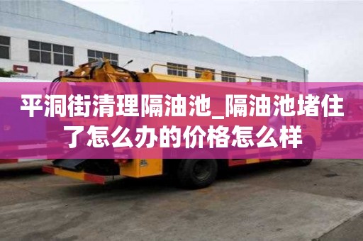 平洞街清理隔油池_隔油池堵住了怎么辦的價格怎么樣