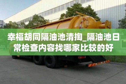 幸福胡同隔油池清掏_隔油池日常檢查內容找哪家比較的好