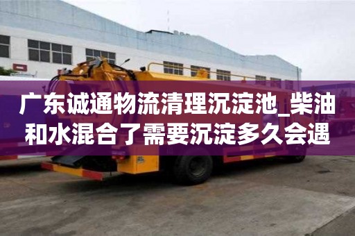廣東誠通物流清理沉淀池_柴油和水混合了需要沉淀多久會遇到哪些問題