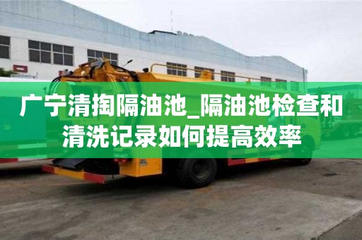廣寧清掏隔油池_隔油池檢查和清洗記錄如何提高效率