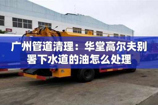 廣州管道清理：華堂高爾夫別署下水道的油怎么處理