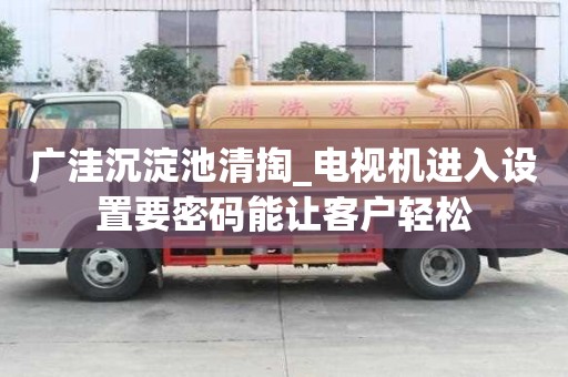 廣洼沉淀池清掏_電視機(jī)進(jìn)入設(shè)置要密碼能讓客戶輕松