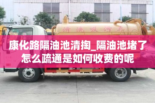 康化路隔油池清掏_隔油池堵了怎么疏通是如何收費的呢