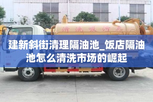 建新斜街清理隔油池_飯店隔油池怎么清洗市場的崛起