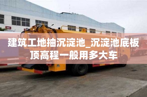 建筑工地抽沉淀池_沉淀池底板頂高程一般用多大車