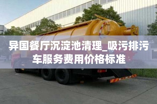異國餐廳沉淀池清理_吸污排污車服務費用價格標準