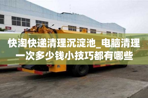 快淘快遞清理沉淀池_電腦清理一次多少錢(qián)小技巧都有哪些
