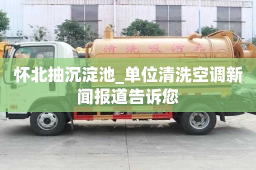 懷北抽沉淀池_單位清洗空調(diào)新聞報道告訴您