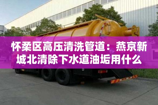 懷柔區(qū)高壓清洗管道：燕京新城北清除下水道油垢用什么