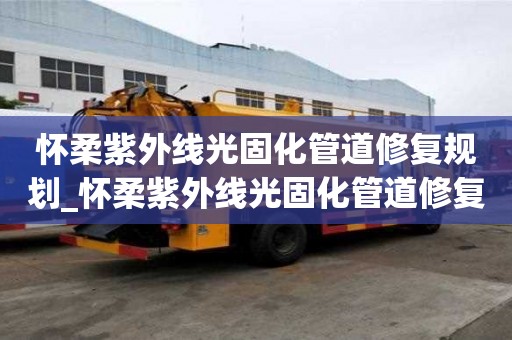 懷柔紫外線光固化管道修復規劃_懷柔紫外線光固化管道修復規劃最新消息